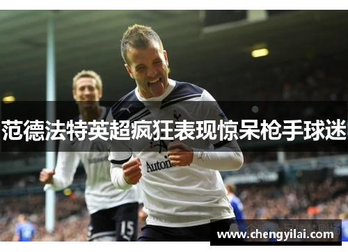 范德法特英超疯狂表现惊呆枪手球迷